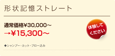 形状記憶ストレート 通常価格\30,000〜→50％OFF \15,000 全員
対象 ◆ロング料金あり（M:￥17500、L:￥20000）　◆シャンプー・カット・ブロー込み　